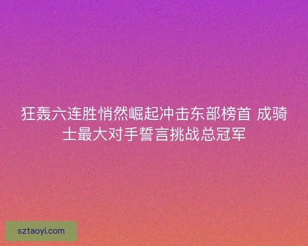 狂轰六连胜悄然崛起冲击东部榜首 成骑士最大对手誓言挑战总冠军