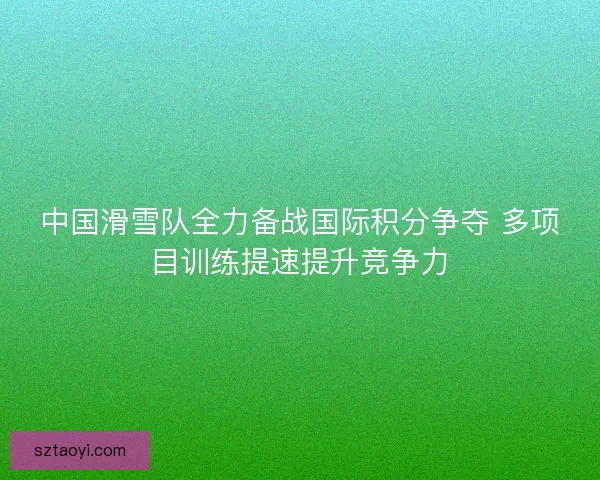 中国滑雪队全力备战国际积分争夺 多项目训练提速提升竞争力