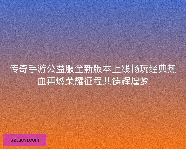 传奇手游公益服全新版本上线畅玩经典热血再燃荣耀征程共铸辉煌梦