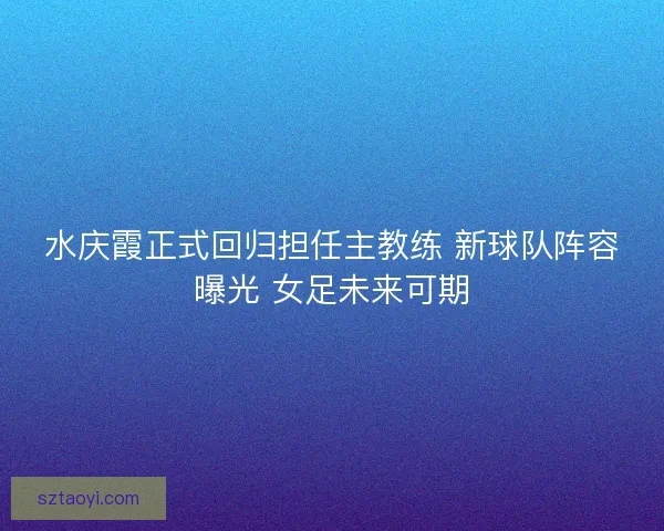 水庆霞正式回归担任主教练 新球队阵容曝光 女足未来可期