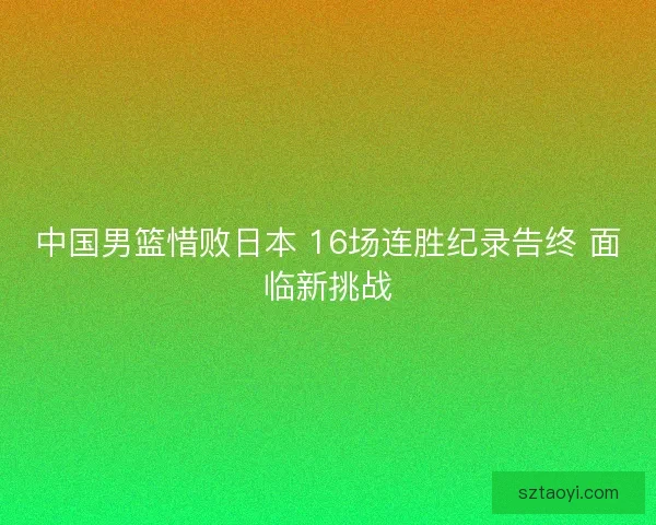 中国男篮惜败日本 16场连胜纪录告终 面临新挑战