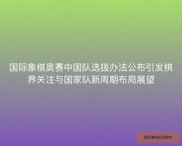 国际象棋奥赛中国队选拔办法公布引发棋界关注与国家队新周期布局展望