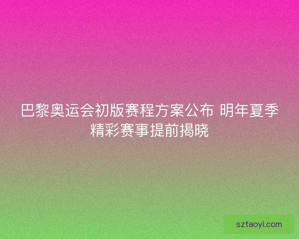 巴黎奥运会初版赛程方案公布 明年夏季精彩赛事提前揭晓