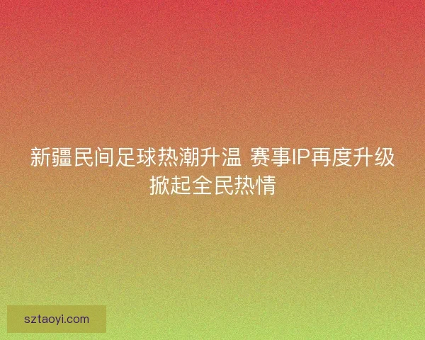 新疆民间足球热潮升温 赛事IP再度升级掀起全民热情