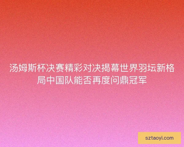 汤姆斯杯决赛精彩对决揭幕世界羽坛新格局中国队能否再度问鼎冠军