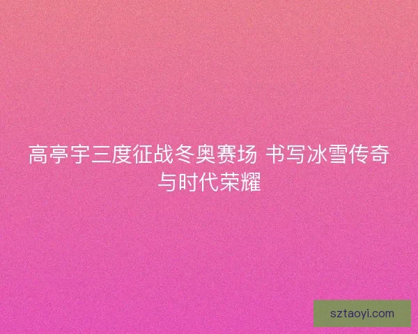 高亭宇三度征战冬奥赛场 书写冰雪传奇与时代荣耀