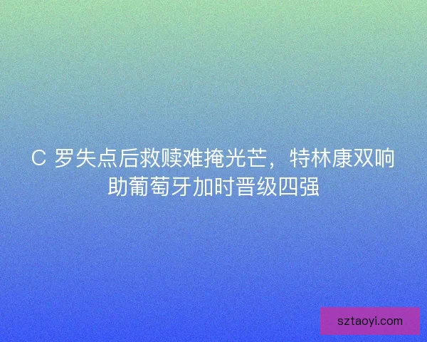 C 罗失点后救赎难掩光芒，特林康双响助葡萄牙加时晋级四强