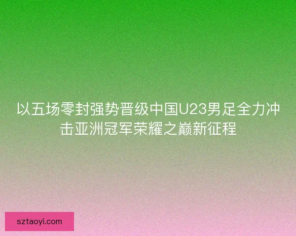 以五场零封强势晋级中国U23男足全力冲击亚洲冠军荣耀之巅新征程