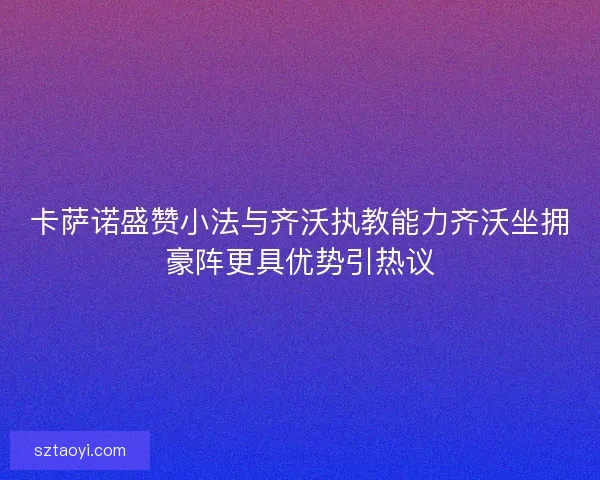 卡萨诺盛赞小法与齐沃执教能力齐沃坐拥豪阵更具优势引热议