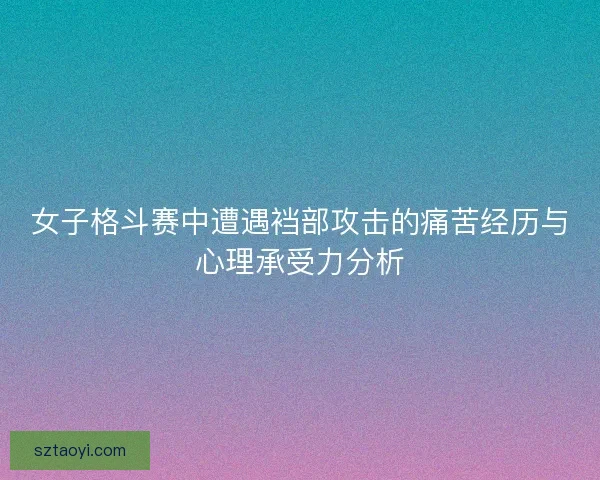 女子格斗赛中遭遇裆部攻击的痛苦经历与心理承受力分析