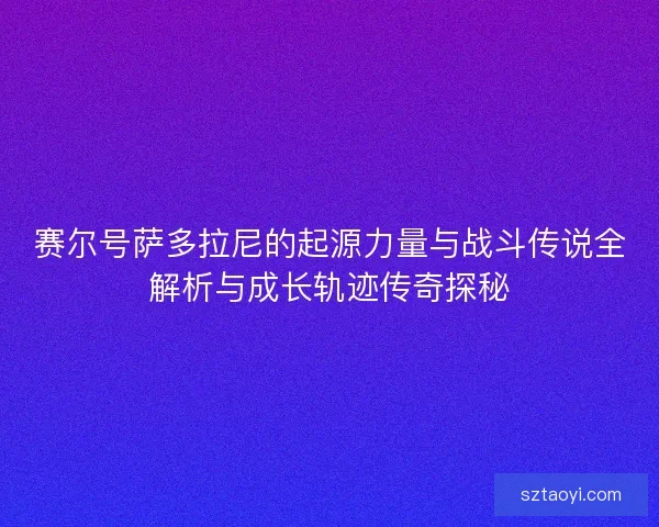 赛尔号萨多拉尼的起源力量与战斗传说全解析与成长轨迹传奇探秘