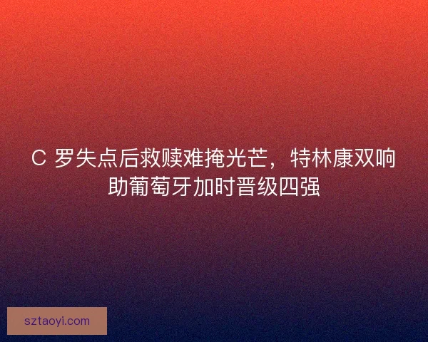 C 罗失点后救赎难掩光芒，特林康双响助葡萄牙加时晋级四强
