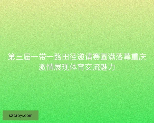 第三届一带一路田径邀请赛圆满落幕重庆激情展现体育交流魅力