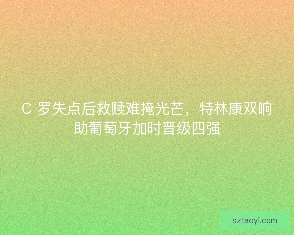 C 罗失点后救赎难掩光芒，特林康双响助葡萄牙加时晋级四强
