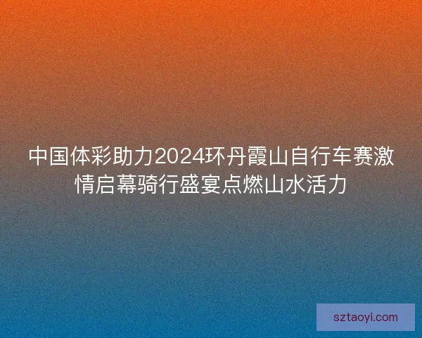 中国体彩助力2024环丹霞山自行车赛激情启幕骑行盛宴点燃山水活力