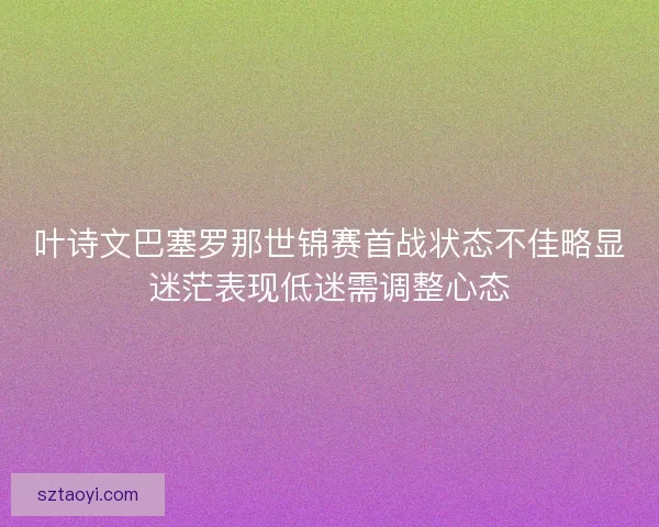 叶诗文巴塞罗那世锦赛首战状态不佳略显迷茫表现低迷需调整心态