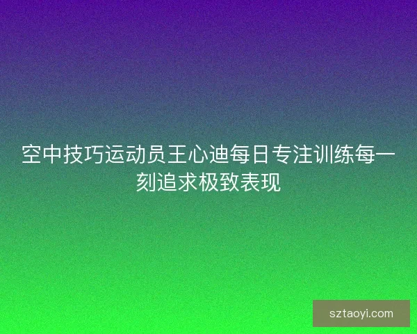 空中技巧运动员王心迪每日专注训练每一刻追求极致表现