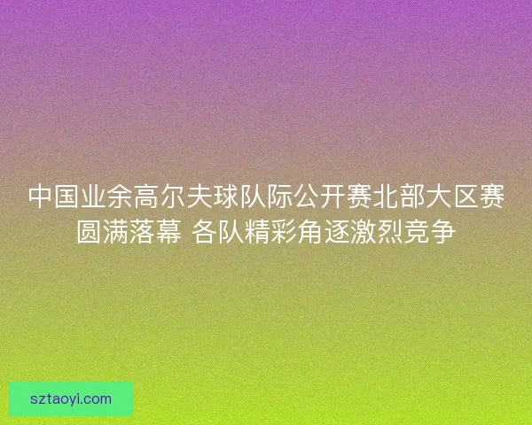 中国业余高尔夫球队际公开赛北部大区赛圆满落幕 各队精彩角逐激烈竞争