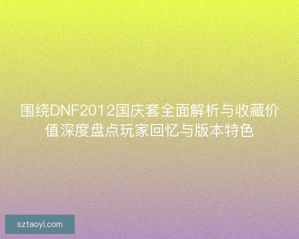 围绕DNF2012国庆套全面解析与收藏价值深度盘点玩家回忆与版本特色