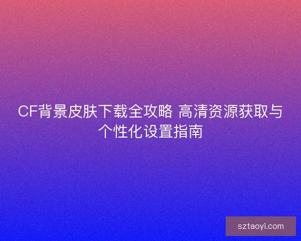 CF背景皮肤下载全攻略 高清资源获取与个性化设置指南 CF背景皮肤下载全攻略 高清资源获取与个性化设置指南